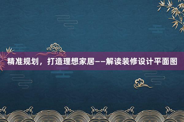 精准规划，打造理想家居——解读装修设计平面图