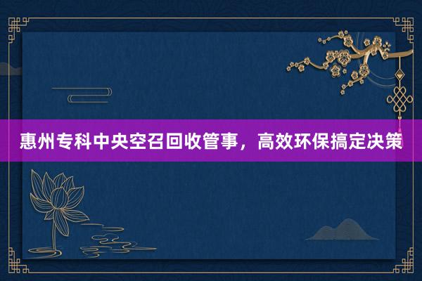 惠州专科中央空召回收管事，高效环保搞定决策