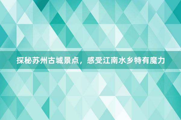 探秘苏州古城景点，感受江南水乡特有魔力