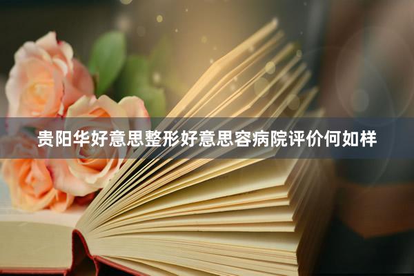 贵阳华好意思整形好意思容病院评价何如样